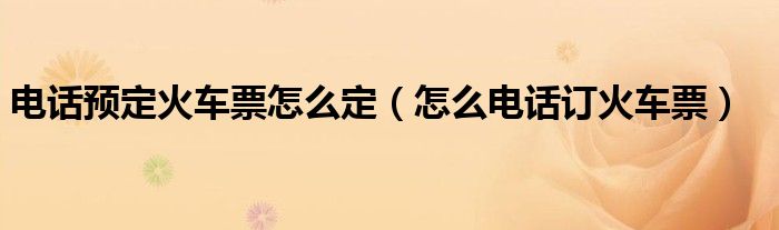 電話預(yù)定火車票怎么定（怎么電話訂火車票）