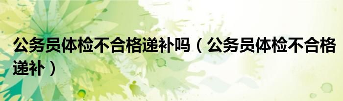 公務(wù)員體檢不合格遞補(bǔ)嗎（公務(wù)員體檢不合格遞補(bǔ)）