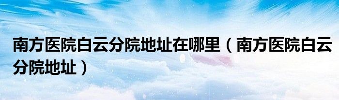 南方醫(yī)院白云分院地址在哪里（南方醫(yī)院白云分院地址）