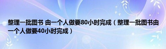 整理一批圖書 由一個人做要80小時完成（整理一批圖書由一個人做要40小時完成）