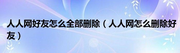 人人網(wǎng)好友怎么全部刪除（人人網(wǎng)怎么刪除好友）