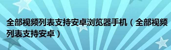 全部視頻列表支持安卓瀏覽器手機(jī)（全部視頻列表支持安卓）