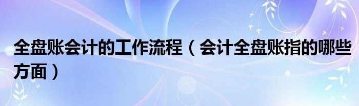 全盤賬會計的工作流程（會計全盤賬指的哪些方面）