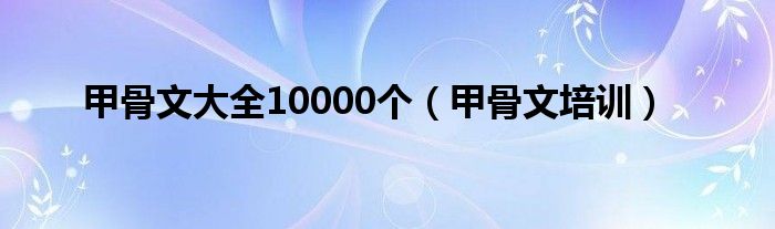甲骨文大全10000個(gè)（甲骨文培訓(xùn)）