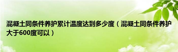混凝土同條件養(yǎng)護(hù)累計溫度達(dá)到多少度（混凝土同條件養(yǎng)護(hù)大于600度可以）