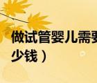 做試管嬰兒需要多少錢呢（做試管嬰兒需要多少錢）