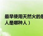 最早使用天然火的是元謀人還是北京人（最早使用天然火的人是哪種人）