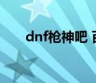 dnf槍神吧 百度貼吧（dnf槍神覺(jué)醒）