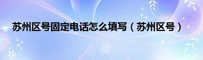 蘇州區(qū)號(hào)固定電話怎么填寫（蘇州區(qū)號(hào)）