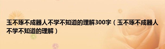 玉不琢不成器人不學(xué)不知道的理解300字（玉不琢不成器人不學(xué)不知道的理解）