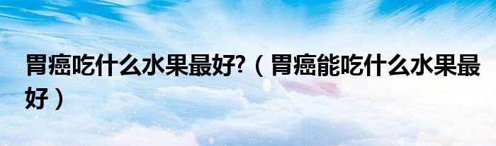 胃癌吃什么水果最好?（胃癌能吃什么水果最好）