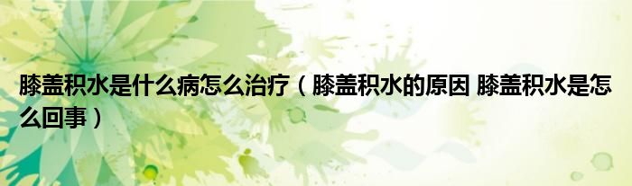 膝蓋積水是什么病怎么治療（膝蓋積水的原因 膝蓋積水是怎么回事）