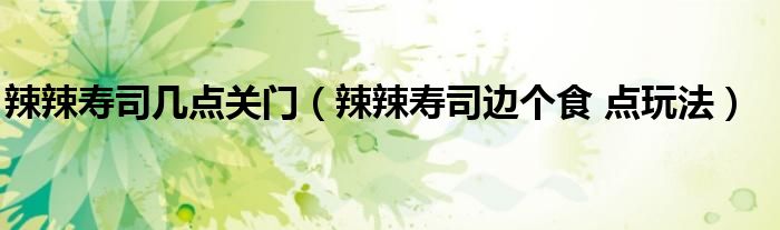 辣辣壽司幾點(diǎn)關(guān)門（辣辣壽司邊個(gè)食 點(diǎn)玩法）