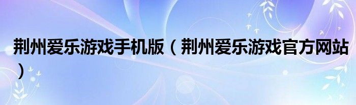 荊州愛樂游戲手機(jī)版（荊州愛樂游戲官方網(wǎng)站）