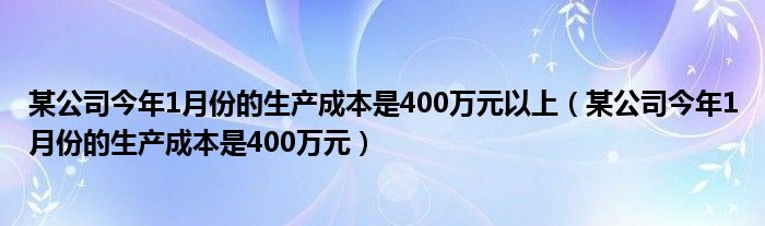 某公司今年1月份的生產(chǎn)成本是400萬元以上（某公司今年1月份的生產(chǎn)成本是400萬元）