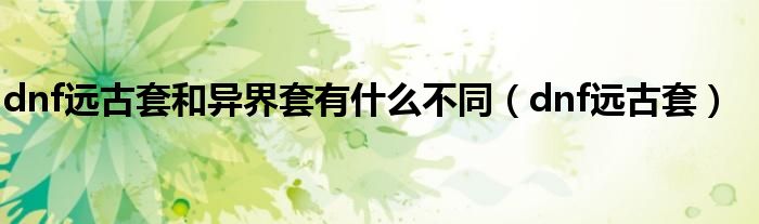 dnf遠(yuǎn)古套和異界套有什么不同（dnf遠(yuǎn)古套）