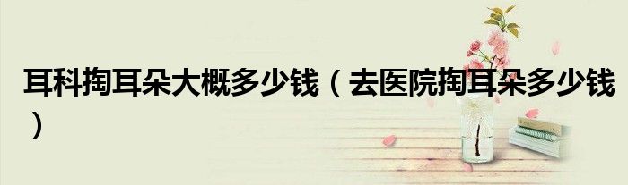 耳科掏耳朵大概多少錢（去醫(yī)院掏耳朵多少錢）