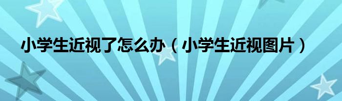 小學生近視了怎么辦（小學生近視圖片）