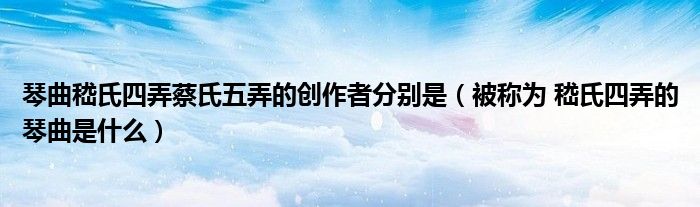 琴曲嵇氏四弄蔡氏五弄的創(chuàng)作者分別是（被稱為 嵇氏四弄的琴曲是什么）