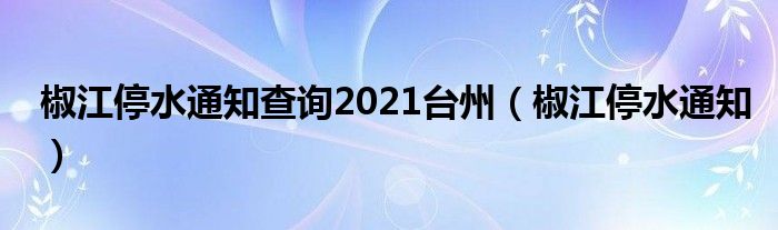 椒江停水通知查詢2021臺(tái)州（椒江停水通知）
