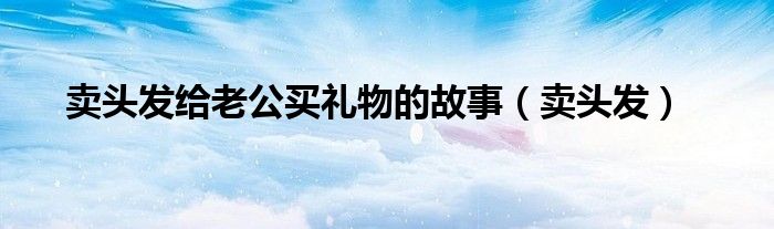 賣頭發(fā)給老公買禮物的故事（賣頭發(fā)）