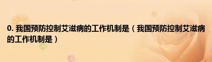 0. 我國預(yù)防控制艾滋病的工作機制是（我國預(yù)防控制艾滋病的工作機制是）
