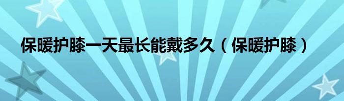 保暖護(hù)膝一天最長(zhǎng)能戴多久（保暖護(hù)膝）