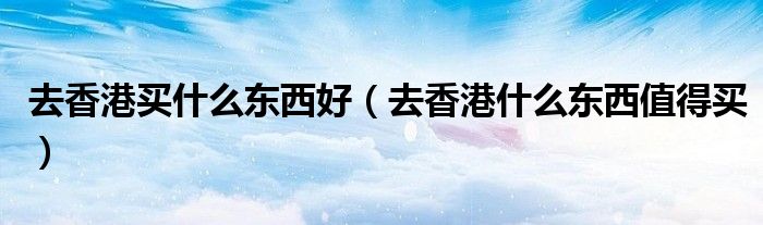 去香港買什么東西好（去香港什么東西值得買）