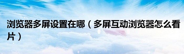 瀏覽器多屏設(shè)置在哪（多屏互動瀏覽器怎么看片）