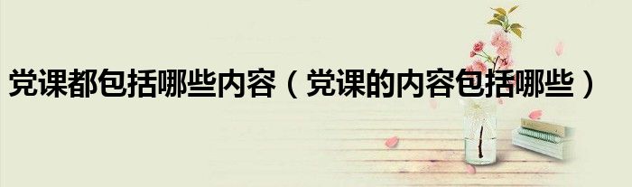 黨課都包括哪些內(nèi)容（黨課的內(nèi)容包括哪些）