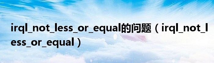 irql_not_less_or_equal的問題（irql_not_less_or_equal）
