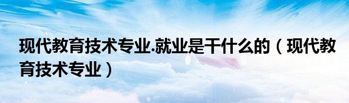現(xiàn)代教育技術(shù)專業(yè).就業(yè)是干什么的（現(xiàn)代教育技術(shù)專業(yè)）