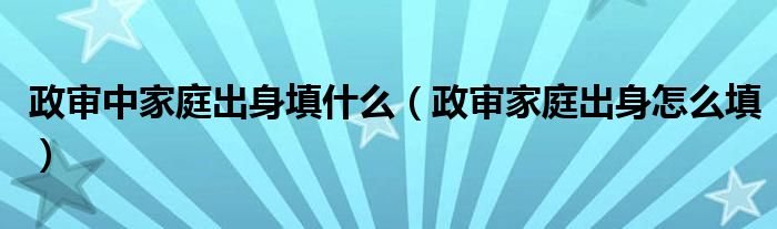 政審中家庭出身填什么（政審家庭出身怎么填）