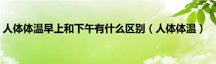 人體體溫早上和下午有什么區(qū)別（人體體溫）