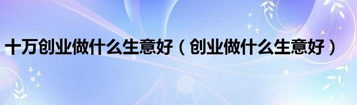 十萬(wàn)創(chuàng)業(yè)做什么生意好（創(chuàng)業(yè)做什么生意好）