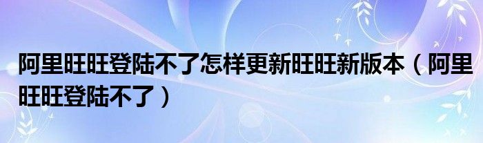 阿里旺旺登陸不了怎樣更新旺旺新版本（阿里旺旺登陸不了）