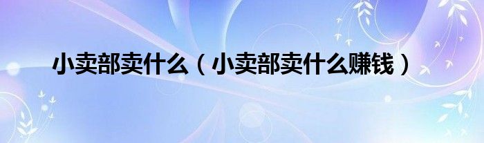小賣部賣什么（小賣部賣什么賺錢）