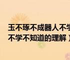 玉不琢不成器人不學(xué)不知道的理解300字（玉不琢不成器人不學(xué)不知道的理解）