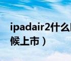 ipadair2什么時(shí)候上市的（ipad air2什么時(shí)候上市）