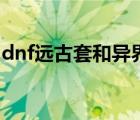 dnf遠(yuǎn)古套和異界套有什么不同（dnf遠(yuǎn)古套）
