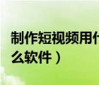制作短視頻用什么軟件編輯（制作短視頻用什么軟件）