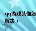qq游戲頭像怎么換不了（qq換不了頭像怎么解決）