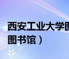西安工業(yè)大學圖書館開放時間（西安工業(yè)大學圖書館）