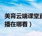 美育云端課堂直播在哪看啊（美育云端課堂直播在哪看）