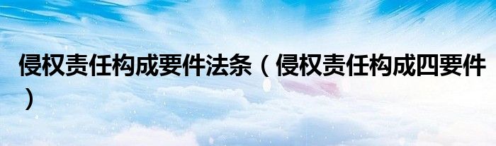 侵權(quán)責(zé)任構(gòu)成要件法條（侵權(quán)責(zé)任構(gòu)成四要件）