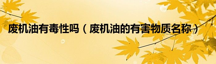 廢機(jī)油有毒性嗎（廢機(jī)油的有害物質(zhì)名稱(chēng)）