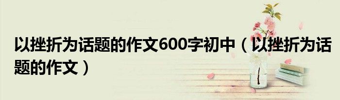 以挫折為話題的作文600字初中（以挫折為話題的作文）