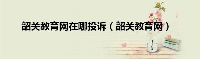 韶關(guān)教育網(wǎng)在哪投訴（韶關(guān)教育網(wǎng)）
