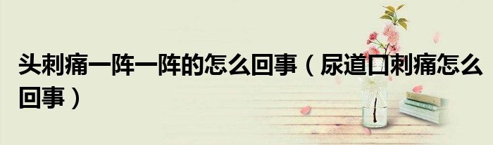 頭刺痛一陣一陣的怎么回事（尿道口刺痛怎么回事）