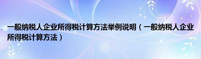 一般納稅人企業(yè)所得稅計算方法舉例說明（一般納稅人企業(yè)所得稅計算方法）